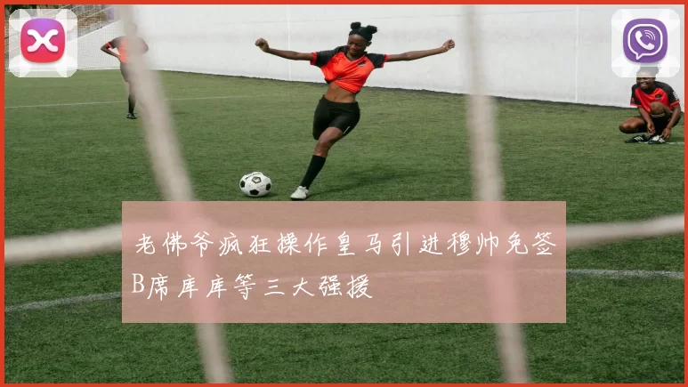 老佛爷疯狂操作皇马引进穆帅免签B席库库等三大强援
