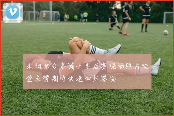 米切尔分享骑士季后赛现场照片哈登点赞期待快速回归赛场