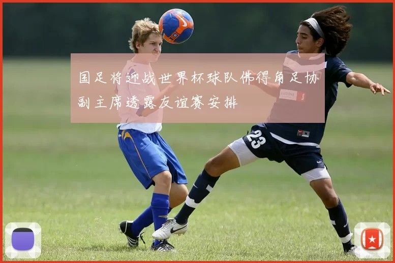 国足将迎战世界杯球队佛得角足协副主席透露友谊赛安排